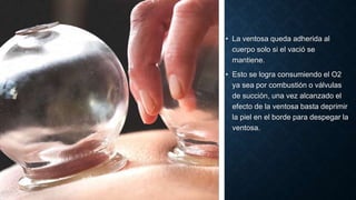• La ventosa queda adherida al
cuerpo solo si el vació se
mantiene.
• Esto se logra consumiendo el O2
ya sea por combustión o válvulas
de succión, una vez alcanzado el
efecto de la ventosa basta deprimir
la piel en el borde para despegar la
ventosa.
 