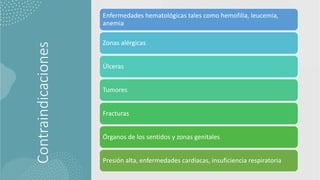 Contraindicaciones
Enfermedades hematológicas tales como hemofilia, leucemia,
anemia
Zonas alérgicas
Úlceras
Tumores
Fracturas
Órganos de los sentidos y zonas genitales
Presión alta, enfermedades cardiacas, insuficiencia respiratoria
 