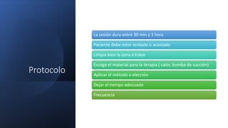 Protocolo
La sesión dura entre 30 min y 1 hora
Paciente debe estar sentado o acostado
Limpia bien la zona a tratar
Escoge el material para la terapia ( calor, bomba de succión)
Aplicar el método a elección
Dejar el tiempo adecuado
Frecuencia
 