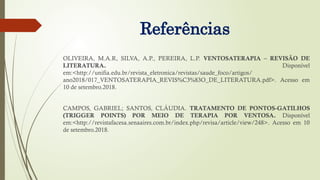 Referências
OLIVEIRA, M.A.R, SILVA, A.P., PEREIRA, L.P. VENTOSATERAPIA – REVISÃO DE
LITERATURA. Disponível
em:<http://unifia.edu.br/revista_eletronica/revistas/saude_foco/artigos/
ano2018/017_VENTOSATERAPIA_REVIS%C3%83O_DE_LITERATURA.pdf>. Acesso em
10 de setembro.2018.
CAMPOS, GABRIEL; SANTOS, CLÁUDIA. TRATAMENTO DE PONTOS-GATILHOS
(TRIGGER POINTS) POR MEIO DE TERAPIA POR VENTOSA. Disponível
em:<http://revistafacesa.senaaires.com.br/index.php/revisa/article/view/248>. Acesso em 10
de setembro.2018.
 