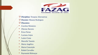  Disciplina: Terapias Alternativas
 Docente: Maiane Rodrigues
 Discentes:
 Caroline Monteiro
 Dheime Barreto
 Érica Fárias
 Luciana Anjos
 Laísio Costa
 Marcelle Yasmin
 Maria Angélica
 Maria Conceição
 Rafael Carvalho
 Raynanda Rebouças
 