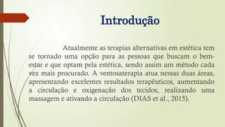 Introdução
Atualmente as terapias alternativas em estética tem
se tornado uma opção para as pessoas que buscam o bem-
estar e que optam pela estética, sendo assim um método cada
vez mais procurado. A ventosaterapia atua nessas duas áreas,
apresentando excelentes resultados terapêuticos, aumentando
a circulação e oxigenação dos tecidos, realizando uma
massagem e ativando a circulação (DIAS et al., 2015).
 