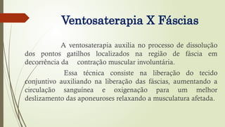 Ventosaterapia X Fáscias
A ventosaterapia auxilia no processo de dissolução
dos pontos gatilhos localizados na região de fáscia em
decorrência da contração muscular involuntária.
Essa técnica consiste na liberação do tecido
conjuntivo auxiliando na liberação das fáscias, aumentando a
circulação sanguínea e oxigenação para um melhor
deslizamento das aponeuroses relaxando a musculatura afetada.
 