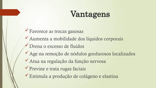 Vantagens
Favorece as trocas gasosas
Aumenta a mobilidade dos líquidos corporais
Drena o excesso de fluídos
Age na remoção de nódulos gordurosos localizados
Atua na regulação da função nervosa
Previne e trata rugas faciais
Estimula a produção de colágeno e elastina
 