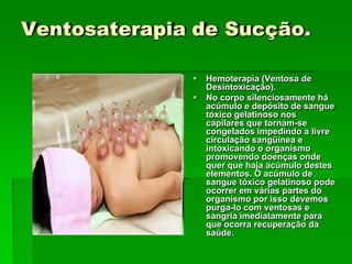 Ventosaterapia de Sucção.
 Hemoterapia (Ventosa de
Desintoxicação).
 No corpo silenciosamente há
acúmulo e depósito de sangue
tóxico gelatinoso nos
capilares que tornam-se
congelados impedindo a livre
circulação sangüínea e
intoxicando o organismo
promovendo doenças onde
quer que haja acúmulo destes
elementos. O acúmulo de
sangue tóxico gelatinoso pode
ocorrer em várias partes do
organismo por isso devemos
purga-lo com ventosas e
sangria imediatamente para
que ocorra recuperação da
saúde.
 
