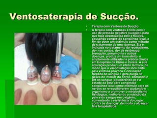 Ventosaterapia de Sucção.
 Terapia com Ventosa de Sucção.
 A terapia com ventosas é feita com o
uso de pressão negativa (sucção), para
que haja absorção da pele e fluidos,
causando congestão sangüínea local, a
fim de obter um estímulo como método
de tratamento de uma doença. Ela é
Indicada no tratamento do reumatismo,
dor nas costas, dor de estômago,
bronquite, pneumonia e outras
doenças, produz um bom efeito, é
amplamente utilizada na prática clínica
em Hospitais da China e Coreia. A sua
aplicação produz um efeito térmico, de
modo que a vasodilatação local feita
pela ventosa provoca a circulação
forçada do sangue e gera purga de
gases do interior do corpo, alterando o
pH do sangue (equilibrando-o) e o
estado da pele para congestão
sangüínea local como estimulo para os
nervos se re-equilibrarem ajudando o
organismo a promover o metabolismo
fisiológico, melhorando a nutrição da
pele e do sangue em oxigênio,
aumentando a resistência do corpo
contra às doenças, de modo a alcançar
fins terapêuticos.
 