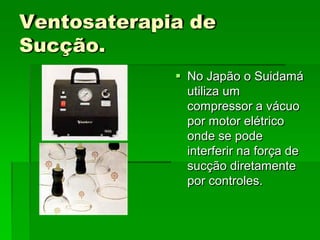 Ventosaterapia de
Sucção.
 No Japão o Suidamá
utiliza um
compressor a vácuo
por motor elétrico
onde se pode
interferir na força de
sucção diretamente
por controles.
 