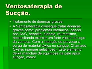 Ventosaterapia de
Sucção.
 Tratamento de doenças graves.
 A Ventosaterapia consegue tratar doenças
graves como: problemas cardíacos, cancer,
pós AVC, hepatite, diabete, reumatismo,
necessitando exercer um forte vácuo no copo
da ventosa. Com a intenção de provocar a
purga de material tóxico no sangue. Chamado
Oketsu (sangue gelatinoso). Este elemento
deixa manchas de equimose na pele após
sucção, como:
 
