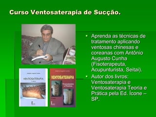Curso Ventosaterapia de Sucção.
 Aprenda as técnicas de
tratamento aplicando
ventosas chinesas e
coreanas com Antônio
Augusto Cunha
(Fisoterapeuta,
Acupunturista, Seitai).
 Autor dos livros:
Ventosaterapia e
Ventosaterapia Teoria e
Prática pela Ed. Ícone –
SP.
 