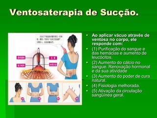 Ventosaterapia de Sucção.
 Ao aplicar vácuo através de
ventosa no corpo, ele
responde com:
 (1) Purificação do sangue e
das hemácias e aumento de
leucócitos.
 (2) Aumento do cálcio no
sangue. Renovação hormonal
e da sua atividade
 (3) Aumento do poder de cura
natural.
 (4) Fisiologia melhorada.
 (5) Ativação da circulação
sangüínea geral.
 