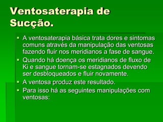 Ventosaterapia de
Sucção.
 A ventosaterapia básica trata dores e sintomas
comuns através da manipulação das ventosas
fazendo fluir nos meridianos a fase de sangue.
 Quando há doença os meridianos de fluxo de
Ki e sangue tornam-se estagnados devendo
ser desbloqueados e fluir novamente.
 A ventosa produz este resultado.
 Para isso há as seguintes manipulações com
ventosas:
 