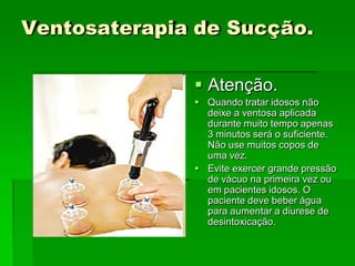 Ventosaterapia de Sucção.
 Atenção.
 Quando tratar idosos não
deixe a ventosa aplicada
durante muito tempo apenas
3 minutos será o suficiente.
Não use muitos copos de
uma vez.
 Evite exercer grande pressão
de vácuo na primeira vez ou
em pacientes idosos. O
paciente deve beber água
para aumentar a diurese de
desintoxicação.
 