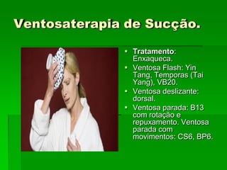 Ventosaterapia de Sucção.
 Tratamento:
Enxaqueca.
 Ventosa Flash: Yin
Tang, Temporas (Tai
Yang), VB20.
 Ventosa deslizante:
dorsal.
 Ventosa parada: B13
com rotação e
repuxamento. Ventosa
parada com
movimentos: CS6, BP6.
 