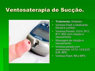 Ventosaterapia de Sucção.
 Tratamento: Diabetes.
 Ventosa Flash e Deslizante:
Dorsal e Lombar.
 Ventosa Parada: VG14, B13,
B17, B22 com rotação e
repuxamento.
 Massagem de rotação e
repuxamento.
 Ventosa parada com
movimentos: VC12, VC6,E25
E36, BP6.
 Ventosa Flash: R6 e BP3.
 