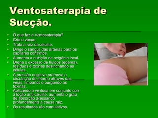 Ventosaterapia de
Sucção.
 O que faz a Ventosaterapia?
 Cria o vácuo.
 Trata a raiz da celulite.
 Dirige o sangue das artérias para os
capilares constritos.
 Aumenta a nutrição de oxigênio local.
 Drena o excesso de fluidos (edema),
resíduos e toxinas desinchando as
células.
 A pressão negativa promove a
circulação de retorno através das
veias, limpando e purgando as
toxinas.
 Aplicando a ventosa em conjunto com
a loção anti-celulite, aumenta o grau
de absorção acessando
profundamente a causa raiz.
 Os resultados são cumulativos.
 