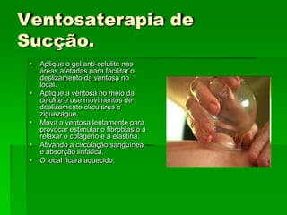 Ventosaterapia de
Sucção.
 Aplique o gel anti-celulite nas
áreas afetadas para facilitar o
deslizamento da ventosa no
local.
 Aplique a ventosa no meio da
celulite e use movimentos de
deslizamento circulares e
ziguezague.
 Mova a ventosa lentamente para
provocar estimular o fibroblasto a
relaxar o colágeno e a elastina.
 Ativando a circulação sangüínea
e absorção linfática.
 O local ficará aquecido.
 