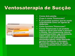 Ventosaterapia de Sucção
 Creme Anti-celulite.
 O que é creme Thiomucase?
 É um produto químico que foi usado
originalmente como um agente de
dispersão.
 Como funciona Thiomucase?
 Creme Thiomucase é um produto
seguro e eficaz para tratar e prevenir
a celulite. Seu componente natural,
mucopolisacarideo, age diretamente
sobre a pele casca de laranja -
reduzindo-a em profundidade,
drenandoo edema retido liberando
gordura facilitando a drenagem.
Permitindo a liberação do tecido
adiposo localizado entre a pele e os
músculos.
 