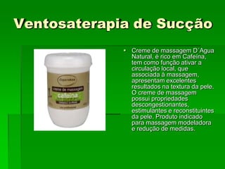 Ventosaterapia de Sucção
 Creme de massagem D´Agua
Natural, é rico em Cafeína,
tem como função ativar a
circulação local, que
associada à massagem,
apresentam excelentes
resultados na textura da pele.
O creme de massagem
possui propriedades
descongestionantes,
estimulantes e reconstituintes
da pele. Produto indicado
para massagem modeladora
e redução de medidas.
 
