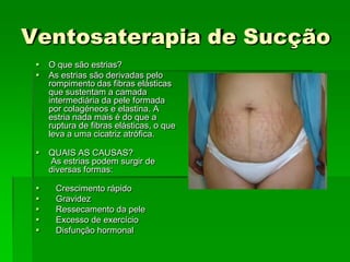 Ventosaterapia de Sucção
 O que são estrias?
 As estrias são derivadas pelo
rompimento das fibras elásticas
que sustentam a camada
intermediária da pele formada
por colagéneos e elastina. A
estria nada mais é do que a
ruptura de fibras elásticas, o que
leva a uma cicatriz atrófica.
 QUAIS AS CAUSAS?
As estrias podem surgir de
diversas formas:
 Crescimento rápido
 Gravidez
 Ressecamento da pele
 Excesso de exercício
 Disfunção hormonal
 