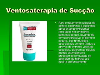 Ventosaterapia de Sucção
 Para o tratamento corporal de
estrias, cicatrizes e quelóides,
apresentando excelentes
resultados nas primeiras
semanas de uso, atuando de
forma progressiva, eficiente e
segura. Sua formulação
especial não contém ácidos e
através de extratos vegetais
especiais, digerem as células
mortas estimulando o
processo de renovação da
pele além de hidratá-la e
nutri-la profundamente.
 