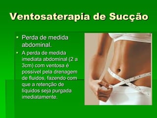 Ventosaterapia de Sucção
 Perda de medida
abdominal.
 A perda de medida
imediata abdominal (2 a
3cm) com ventosa é
possível pela drenagem
de fluidos, fazendo com
que a retenção de
líquidos seja purgada
imediatamente.
 