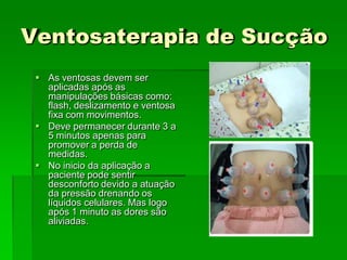 Ventosaterapia de Sucção
 As ventosas devem ser
aplicadas após as
manipulações básicas como:
flash, deslizamento e ventosa
fixa com movimentos.
 Deve permanecer durante 3 a
5 minutos apenas para
promover a perda de
medidas.
 No inicio da aplicação a
paciente pode sentir
desconforto devido a atuação
da pressão drenando os
líquidos celulares. Mas logo
após 1 minuto as dores são
aliviadas.
 