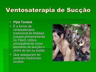 Ventosaterapia de Sucção
 Pijat Tanduk
 É a forma de
ventosaterapia
tradicional da Malásia
(Usada primeiramente
no Tibet). Utiliza
principalmente como
elemento de sucção o
chifre de boi ou búfalo.
 Que asseguram ter
poderes medicinais
ocultos.
 