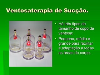 Ventosaterapia de Sucção.
 Há três tipos de
tamanho de copo de
ventosa:
 Pequeno, médio e
grande para facilitar
a adaptação a todas
as áreas do corpo.
 