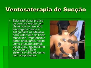 Ventosaterapia de Sucção
 Esta tradicional pratica
de ventosaterapia com
chifre bovino tem sido
empregada desde a
antiguidade na Malásia
para tratar falta de libido
masculina, impotència e
dores articulares, assim
como pressão arterial,
acido úrico, reumatismo
e colesterol. Este
sistema é utilizado junto
com acupressura.
 