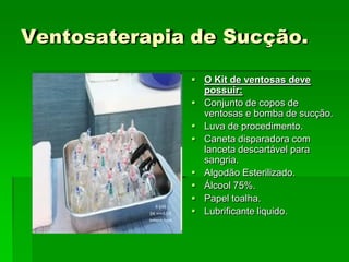 Ventosaterapia de Sucção.
 O Kit de ventosas deve
possuir:
 Conjunto de copos de
ventosas e bomba de sucção.
 Luva de procedimento.
 Caneta disparadora com
lanceta descartável para
sangria.
 Algodão Esterilizado.
 Álcool 75%.
 Papel toalha.
 Lubrificante liquido.
 
