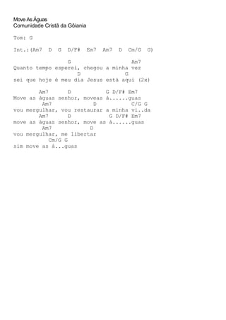 Move As Águas
Comunidade Cristã da Gôiania
Tom: G
Int.:(Am7 D G D/F# Em7 Am7 D Cm/G G)
G Am7
Quanto tempo esperei, chegou a minha vez
D G
sei que hoje é meu dia Jesus está aqui (2x)
Am7 D G D/F# Em7
Move as águas senhor, moveas á......guas
Am7 D C/G G
vou mergulhar, vou restaurar a minha vi..da
Am7 D G D/F# Em7
move as águas senhor, move as á......guas
Am7 D
vou mergulhar, me libertar
Cm/G G
sim move as á...guas
 