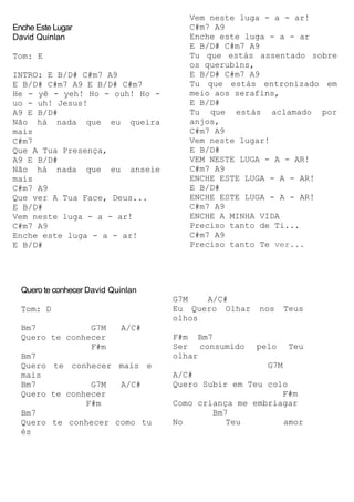 Enche Este Lugar
David Quinlan
Tom: E
INTRO: E B/D# C#m7 A9
E B/D# C#m7 A9 E B/D# C#m7
He - yê - yeh! Ho - ouh! Ho -
uo - uh! Jesus!
A9 E B/D#
Não há nada que eu queira
mais
C#m7
Que A Tua Presença,
A9 E B/D#
Não há nada que eu anseie
mais
C#m7 A9
Que ver A Tua Face, Deus...
E B/D#
Vem neste luga - a - ar!
C#m7 A9
Enche este luga - a - ar!
E B/D#
Vem neste luga - a - ar!
C#m7 A9
Enche este luga - a - ar
E B/D# C#m7 A9
Tu que estás assentado sobre
os querubins,
E B/D# C#m7 A9
Tu que estás entronizado em
meio aos serafins,
E B/D#
Tu que estás aclamado por
anjos,
C#m7 A9
Vem neste lugar!
E B/D#
VEM NESTE LUGA - A - AR!
C#m7 A9
ENCHE ESTE LUGA - A - AR!
E B/D#
ENCHE ESTE LUGA - A - AR!
C#m7 A9
ENCHE A MINHA VIDA
Preciso tanto de Ti...
C#m7 A9
Preciso tanto Te ver...
Quero te conhecer David Quinlan
Tom: D
Bm7 G7M A/C#
Quero te conhecer
F#m
Bm7
Quero te conhecer mais e
mais
Bm7 G7M A/C#
Quero te conhecer
F#m
Bm7
Quero te conhecer como tu
és
G7M A/C#
Eu Quero Olhar nos Teus
olhos
F#m Bm7
Ser consumido pelo Teu
olhar
G7M
A/C#
Quero Subir em Teu colo
F#m
Como criança me embriagar
Bm7
No Teu amor
 