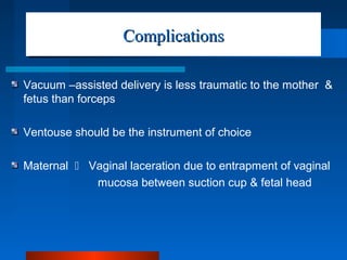 ComplicationsComplications
Vacuum –assisted delivery is less traumatic to the mother &
fetus than forceps
Ventouse should be the instrument of choice
Maternal  Vaginal laceration due to entrapment of vaginal
mucosa between suction cup & fetal head
 