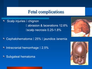Fetal complicationsFetal complications
Scalp injuries  chignon
 abrasion & lacerations 12.6%
scalp necrosis 0.25-1.8%
Cephalohematoma  25%  jaundice /anemia
Intracranial hemorrhage  2.5%
Subgaleal hematoma
 