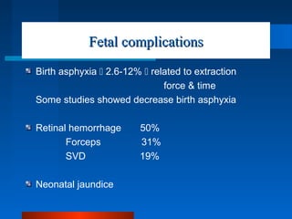 Fetal complicationsFetal complications
Birth asphyxia  2.6-12%  related to extraction
force & time
Some studies showed decrease birth asphyxia
Retinal hemorrhage 50%
Forceps 31%
SVD 19%
Neonatal jaundice
 