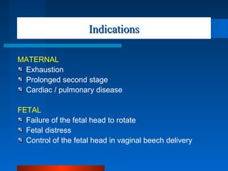 IndicationsIndications
MATERNAL
Exhaustion
Prolonged second stage
Cardiac / pulmonary disease
FETAL
Failure of the fetal head to rotate
Fetal distress
Control of the fetal head in vaginal beech delivery
 