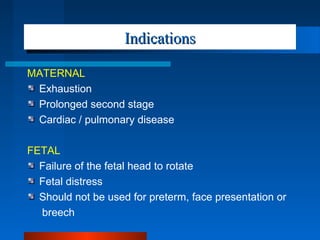 IndicationsIndications
MATERNAL
Exhaustion
Prolonged second stage
Cardiac / pulmonary disease
FETAL
Failure of the fetal head to rotate
Fetal distress
Should not be used for preterm, face presentation or
breech
 
