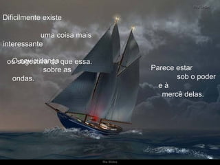 Dificilmente existe  uma coisa mais interessante  ou sugestiva do que essa.  Parece estar  sob o poder e à  mercê delas.  O navio dança  sobre as ondas.  