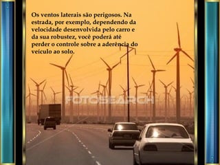 Os ventos laterais são perigosos. Na estrada, por exemplo, dependendo da velocidade desenvolvida pelo carro e da sua robustez, você poderá até perder o controle sobre a aderência do veículo ao solo. 