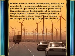 Durante nossa vida somos surpreendidos, por vezes, por pancadas de ventos que nos afetam ora no campo físico (um resfriado, por exemplo), ora no campo emocional (depressão, mágoas, discriminação,etc), ou mesmo no campo espiritual (abalo na fé, guerras espirituais...). Nessas ocasiões sentimos como se nossa estrutura estivesse por ser jogada para fora da estrada da vida. 