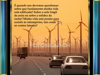 É quando nos devemos questionar: sobre que fundamento minha vida está edificada? Sobre o solo frágil da areia ou sobre a solidez da rocha? Minha vida está pronta para resistir às intempéries, tais como os ventos laterais? 