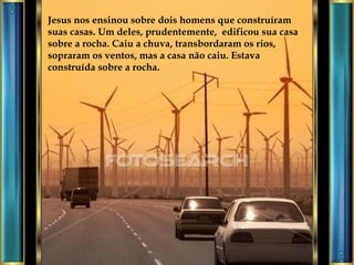 Jesus nos ensinou sobre dois homens que construíram suas casas. Um deles, prudentemente,  edificou sua casa sobre a rocha. Caiu a chuva, transbordaram os rios, sopraram os ventos, mas a casa não caiu. Estava construída sobre a rocha. 