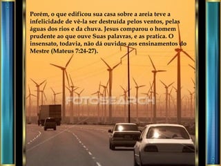 Porém, o que edificou sua casa sobre a areia teve a infelicidade de vê-la ser destruída pelos ventos, pelas águas dos rios e da chuva. Jesus comparou o homem prudente ao que ouve Suas palavras, e as pratica. O insensato, todavia, não dá ouvidos aos ensinamentos do Mestre (Mateus 7:24-27). 