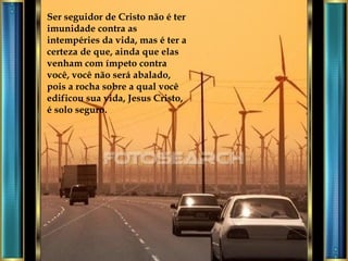 Ser seguidor de Cristo não é ter imunidade contra as intempéries da vida, mas é ter a certeza de que, ainda que elas venham com ímpeto contra você, você não será abalado, pois a rocha sobre a qual você edificou sua vida, Jesus Cristo, é solo seguro.  