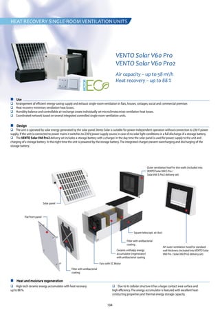 104
VENTO Solar V60 Pro
VENTO Solar V60 Pro2
Air capacity – up to 58 m3
/h
Heat recovery – up to 88 %
n Use
q Arrangement of efficient energy-saving supply and exhaust single-room ventilation in flats, houses, cottages, social and commercial premises
q Heat recovery minimises ventilation heat losses.
q Humidity balance and controllable air exchange create individually set microclimate.mises ventilation heat losses.
q Coordinated network based on several integrated controlled single-room ventilation units.
n Design
q The unit is operated by solar energy generated by the solar panel. Vento Solar is suitable for power-independent operation without connection to 230 V power
supply. If the unit is connected to power mains it switches to 230 V power supply source in case of no solar light conditions or a full discharge of a storage battery.
q The VENTO SolarV60 Pro2 delivery set includes a storage battery with a charger. In the day time the solar panel is used for power supply to the unit and
charging of a storage battery. In the night time the unit is powered by the storage battery. The integrated charger prevent overcharging and discharging of the
storage battery.
n Heat and moisture regeneration
q High-tech ceramic energy accumulator with heat recovery
up to 88 %.
q Due to its cellular structure it has a larger contact area surface and
high efficiency. The energy accumulator is featured with excellent heat-
conducting properties and thermal energy storage capacity.
AH outer ventilation hood for standard
wall thickness (included into VENTO Solar
V60 Pro / Solar V60 Pro2 delivery set)
Outer ventilation hoof for thin walls (included into
VENTO Solar V60 S Pro /
Solar V60 S Pro2 delivery set)
Flat front panel
Solar panel
Filter with antibacterial
coating
Filter with antibacterial
coating
Fans with EC Motor
Ceramic enthalpy energy
accumulator (regenerator)
with antibacterial coating
Square telescopic air duct
HEAT RECOVERY SINGLE-ROOM VENTILATION UNITS
 