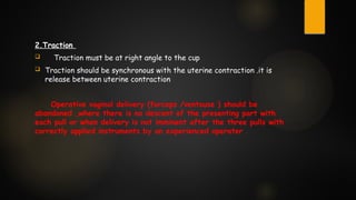 2.Traction
 Traction must be at right angle to the cup
 Traction should be synchronous with the uterine contraction .it is
release between uterine contraction
Operative vaginal delivery (forceps /ventouse ) should be
abandoned ,where there is no descent of the presenting part with
each pull or when delivery is not imminent after the three pulls with
correctly applied instruments by an experienced operater .
 