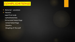 COMPLICATIONS
 Maternal – uncommon
 Neonate
superficial scalp
cephalohematoma
Intracranial hemorrhage
retinal hemorrhage
Jaundice
Sloughing of the scalf
 