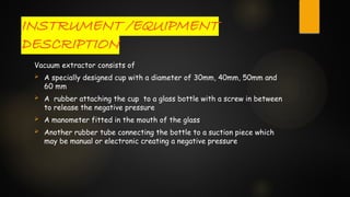 INSTRUMENT /EQUIPMENT
DESCRIPTION
Vacuum extractor consists of
 A specially designed cup with a diameter of 30mm, 40mm, 50mm and
60 mm
 A rubber attaching the cup to a glass bottle with a screw in between
to release the negative pressure
 A manometer fitted in the mouth of the glass
 Another rubber tube connecting the bottle to a suction piece which
may be manual or electronic creating a negative pressure
 
