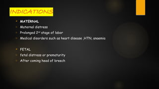 INDICATIONS
 MATERNAL
o Maternal distress
o Prolonged 2nd
stage of labor
o Medical disorders such as heart disease ,HTN, anaemia
 FETAL
o fetal distress or prematurity
o After coming head of breech
 