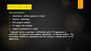 PROCEDURE
PRELIMINERIES
1) Anesthesia –either general or local .
2) Position –lithotomy
3) Full surgical asepsis
4) To empty the bladder
5) Vaginal examination is done
Pudendal block or perineal infiltration with 1% lignocaine is
sufficient .It may be even without anesthesia in various women .The
instrument should be assembled and the vacuum is tested prior to its
application .
 